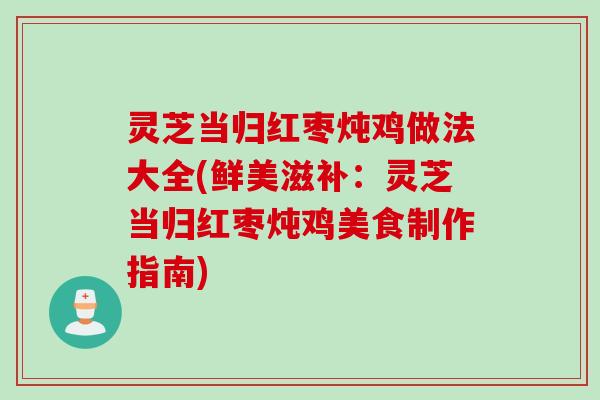 灵芝当归红枣炖鸡做法大全(鲜美滋补：灵芝当归红枣炖鸡美食制作指南)