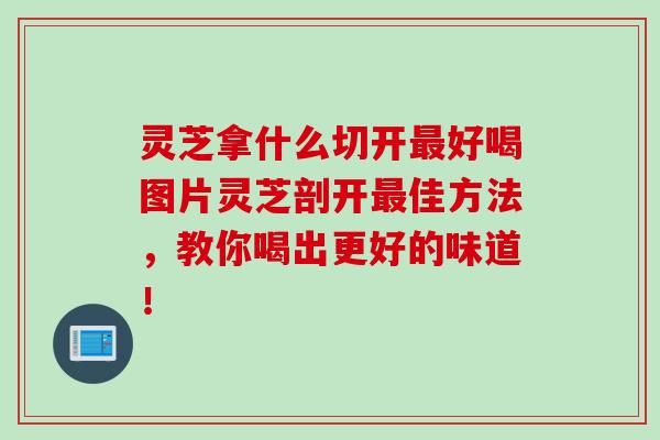 灵芝拿什么切开最好喝图片灵芝剖开最佳方法，教你喝出更好的味道！