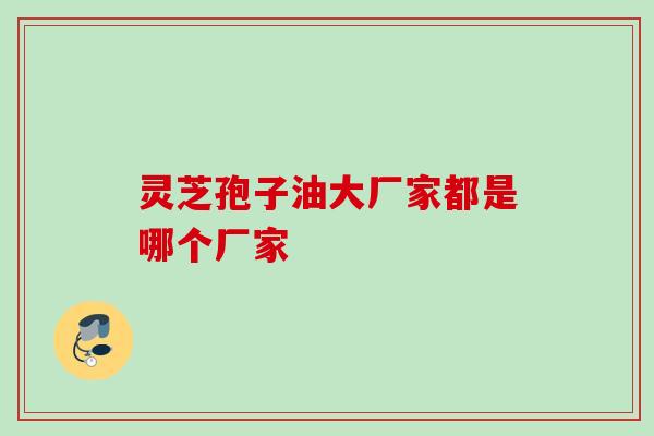 灵芝孢子油大厂家都是哪个厂家