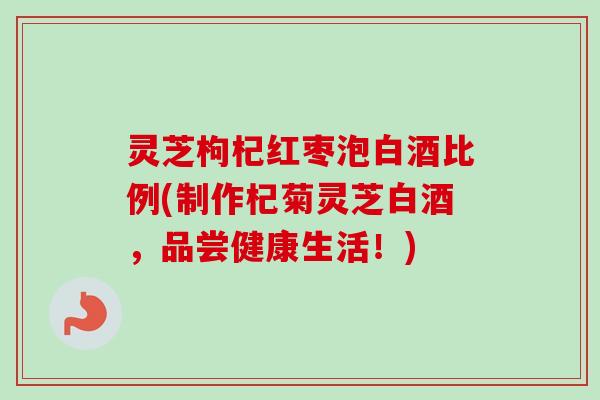 灵芝枸杞红枣泡白酒比例(制作杞菊灵芝白酒，品尝健康生活！)