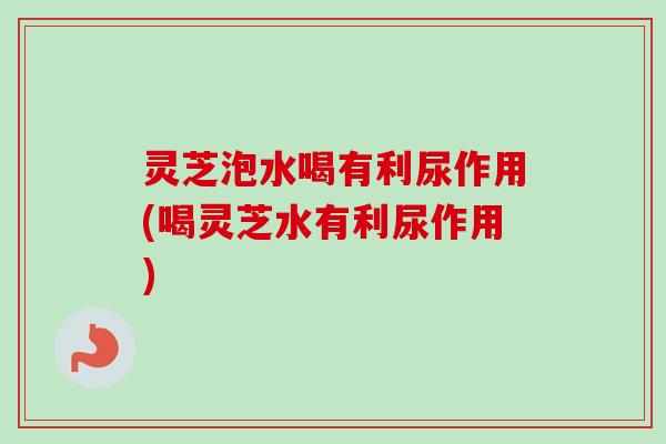灵芝泡水喝有利尿作用(喝灵芝水有利尿作用)