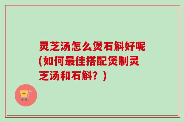 灵芝汤怎么煲石斛好呢(如何最佳搭配煲制灵芝汤和石斛？)