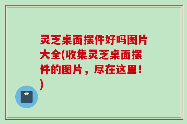 灵芝桌面摆件好吗图片大全(收集灵芝桌面摆件的图片，尽在这里！)