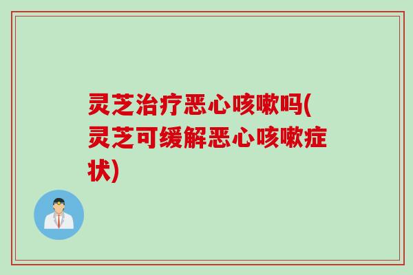 灵芝治疗恶心咳嗽吗(灵芝可缓解恶心咳嗽症状)