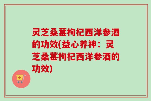 灵芝桑葚枸杞西洋参酒的功效(益心养神：灵芝桑葚枸杞西洋参酒的功效)