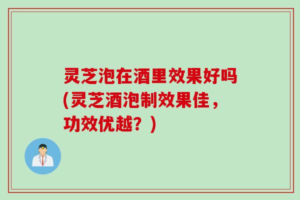 灵芝泡在酒里效果好吗(灵芝酒泡制效果佳，功效优越？)