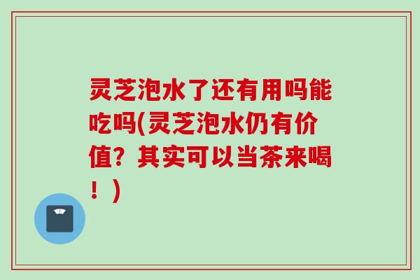 灵芝泡水了还有用吗能吃吗(灵芝泡水仍有价值？其实可以当茶来喝！)