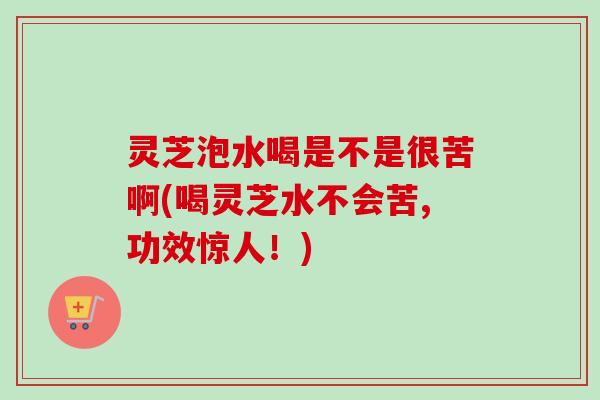 灵芝泡水喝是不是很苦啊(喝灵芝水不会苦,功效惊人！)