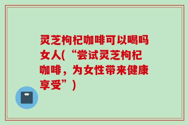 灵芝枸杞咖啡可以喝吗女人(“尝试灵芝枸杞咖啡,为女性带来健康享受”) 灵芝枸杞咖啡可以喝吗女人(“尝试灵芝枸杞咖啡,为女性带来健康享受”)