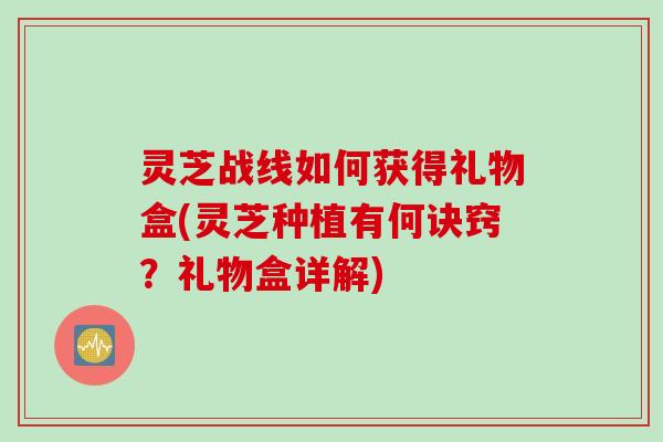 灵芝战线如何获得礼物盒(灵芝种植有何诀窍？礼物盒详解)