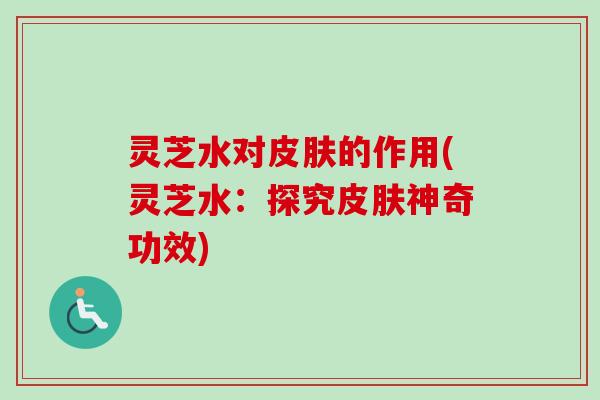 灵芝水对皮肤的作用(灵芝水：探究皮肤神奇功效)
