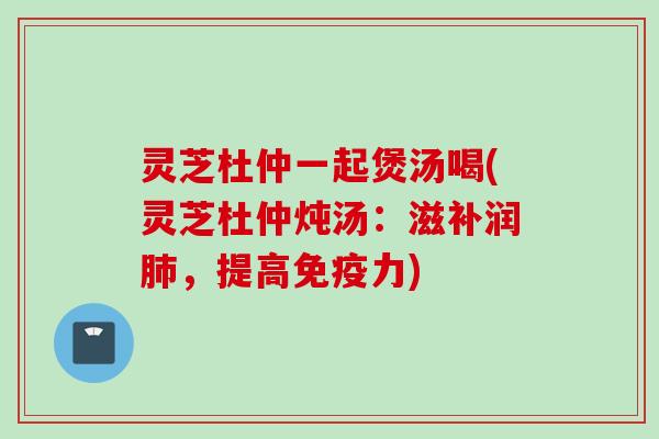 灵芝杜仲一起煲汤喝(灵芝杜仲炖汤：滋补润肺，提高免疫力)