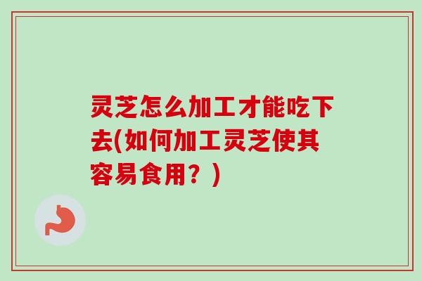 灵芝怎么加工才能吃下去(如何加工灵芝使其容易食用？)