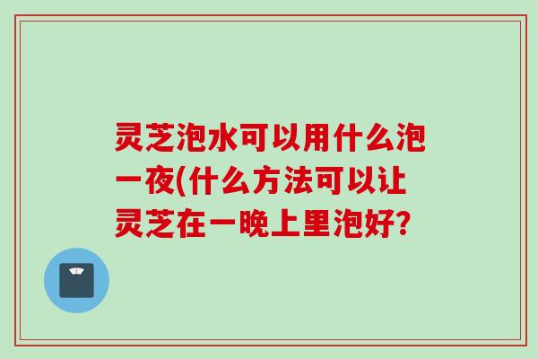 灵芝泡水可以用什么泡一夜(什么方法可以让灵芝在一晚上里泡好？