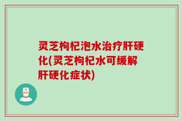 灵芝枸杞泡水治疗肝硬化(灵芝枸杞水可缓解肝硬化症状)