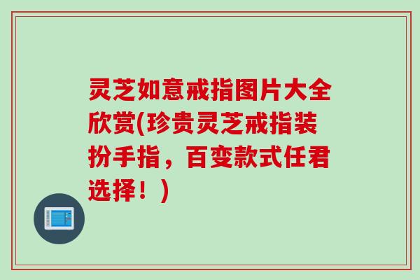 灵芝如意戒指图片大全欣赏(珍贵灵芝戒指装扮手指,百变款式任君选择!) 灵芝如意戒指图片大全欣赏(珍贵灵芝戒指装扮手指,百变款式任君选择!)
