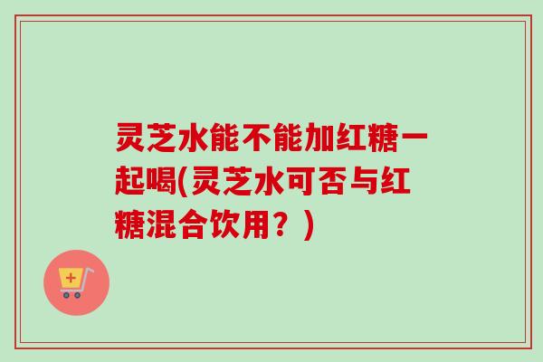 灵芝水能不能加红糖一起喝(灵芝水可否与红糖混合饮用？)