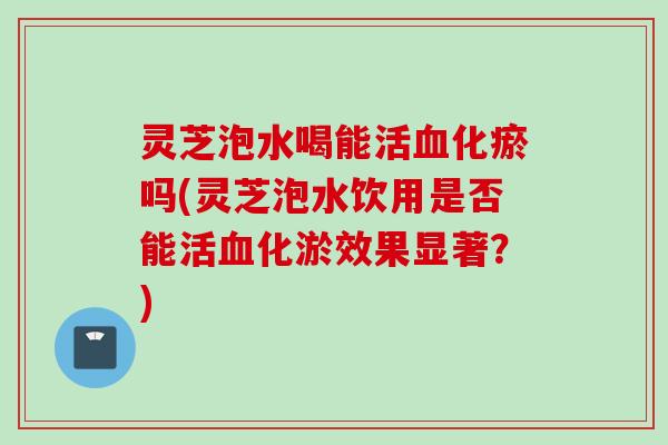 灵芝泡水喝能活血化瘀吗(灵芝泡水饮用是否能活血化淤效果显著？)