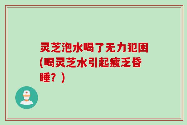 灵芝泡水喝了无力犯困(喝灵芝水引起疲乏昏睡？)
