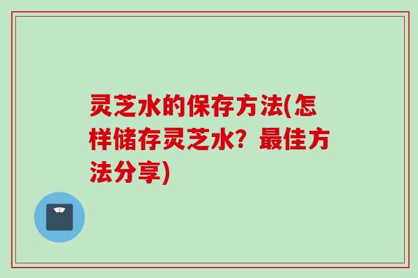 灵芝水的保存方法(怎样储存灵芝水？最佳方法分享)