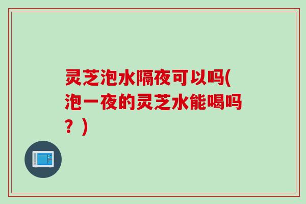 灵芝泡水隔夜可以吗(泡一夜的灵芝水能喝吗？)