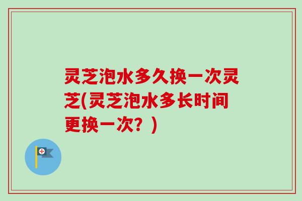 灵芝泡水多久换一次灵芝(灵芝泡水多长时间更换一次?) 灵芝泡水多久换一次灵芝(灵芝泡水多长时间更换一次?)