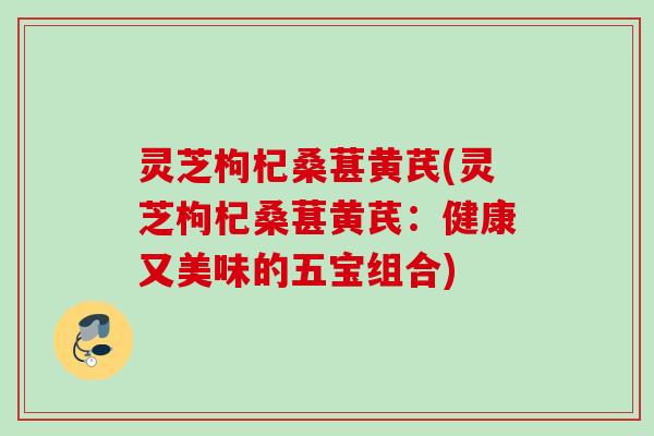 灵芝枸杞桑葚黄芪(灵芝枸杞桑葚黄芪:健康又美味的五宝组合) 灵芝枸杞桑葚黄芪(灵芝枸杞桑葚黄芪:健康又美味的五宝组合)