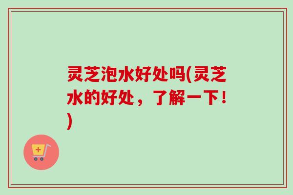 灵芝泡水好处吗(灵芝水的好处，了解一下！)