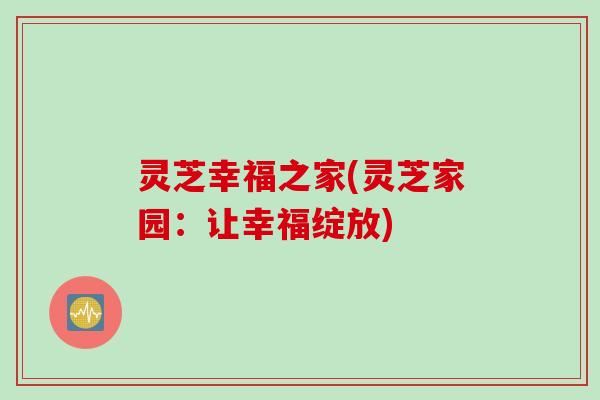 灵芝幸福之家(灵芝家园:让幸福绽放) 灵芝幸福之家(灵芝家园:让幸福绽放)