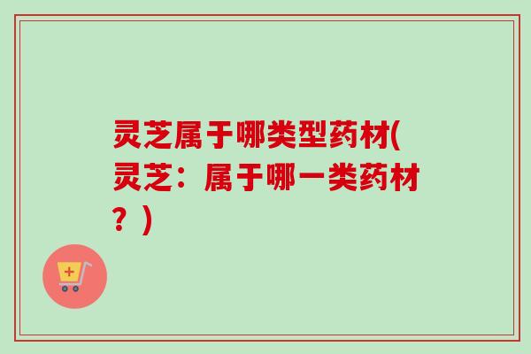 灵芝属于哪类型药材(灵芝:属于哪一类药材?) 灵芝属于哪类型药材(灵芝:属于哪一类药材?)