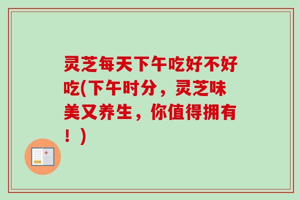 灵芝每天下午吃好不好吃(下午时分，灵芝味美又养生，你值得拥有！)