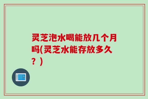 灵芝泡水喝能放几个月吗(灵芝水能存放多久？)