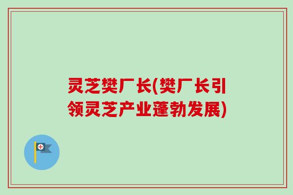 灵芝樊厂长(樊厂长引领灵芝产业蓬勃发展)