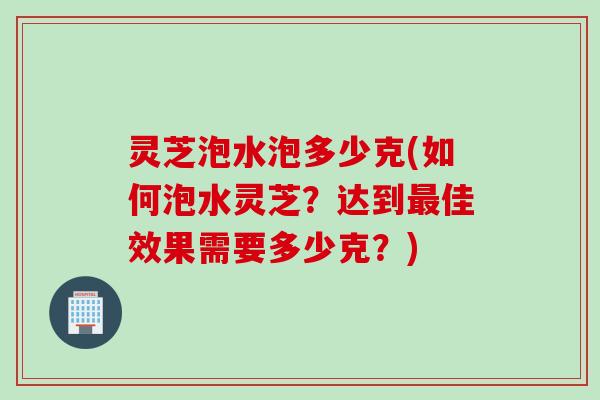 灵芝泡水泡多少克(如何泡水灵芝？达到最佳效果需要多少克？)