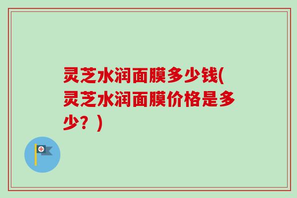 灵芝水润面膜多少钱(灵芝水润面膜价格是多少？)