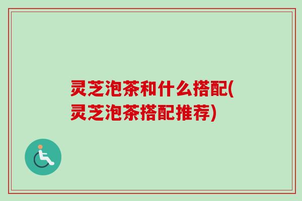 灵芝泡茶和什么搭配(灵芝泡茶搭配推荐)