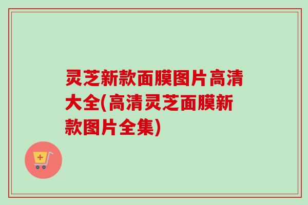 灵芝新款面膜图片高清大全(高清灵芝面膜新款图片全集)