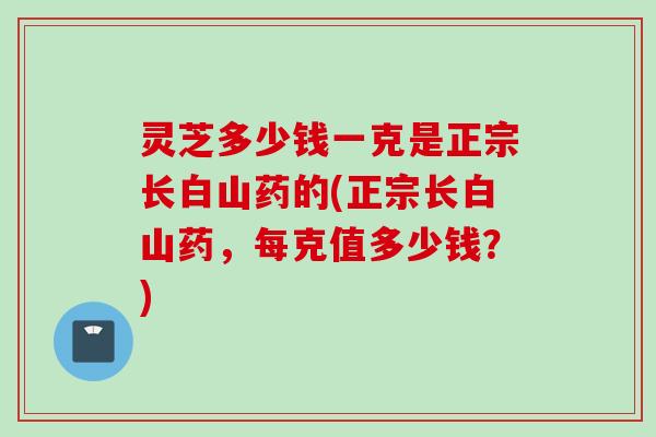 灵芝多少钱一克是正宗长白山药的(正宗长白山药,每克值多少钱?) 灵芝多少钱一克是正宗长白山药的(正宗长白山药,每克值多少钱?)