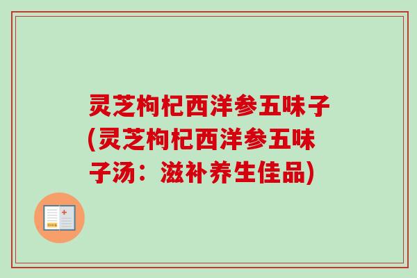 灵芝枸杞西洋参五味子(灵芝枸杞西洋参五味子汤:滋补养生佳品) 灵芝枸杞西洋参五味子(灵芝枸杞西洋参五味子汤:滋补养生佳品)