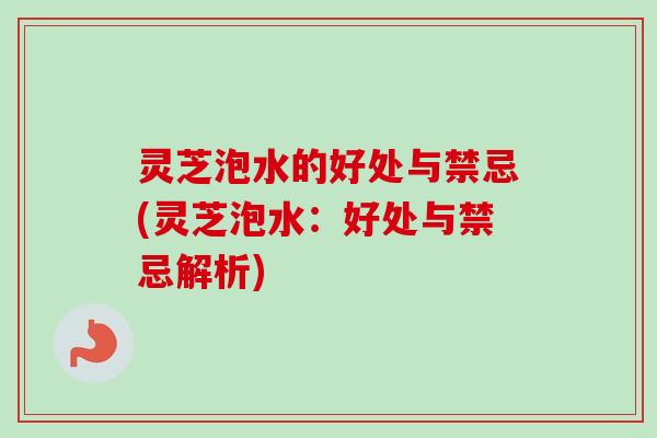灵芝泡水的好处与禁忌(灵芝泡水：好处与禁忌解析)