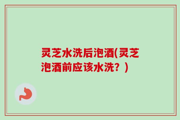 灵芝水洗后泡酒(灵芝泡酒前应该水洗？)