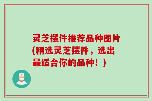 灵芝摆件推荐品种图片(精选灵芝摆件，选出最适合你的品种！)