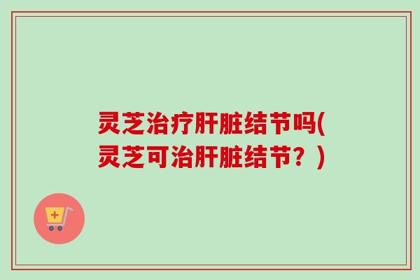 灵芝治疗肝脏结节吗(灵芝可治肝脏结节？)