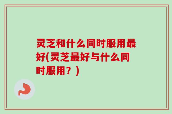 灵芝和什么同时服用好(灵芝好与什么同时服用?) 灵芝和什么同时服用好(灵芝好与什么同时服用?)