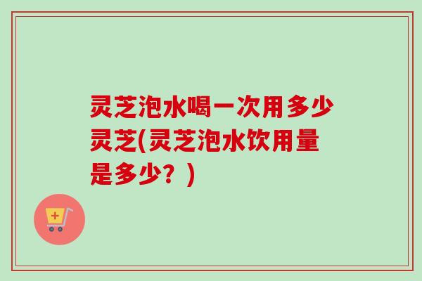灵芝泡水喝一次用多少灵芝(灵芝泡水饮用量是多少？)