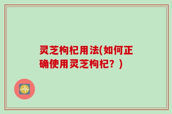 灵芝枸杞用法(如何正确使用灵芝枸杞？)