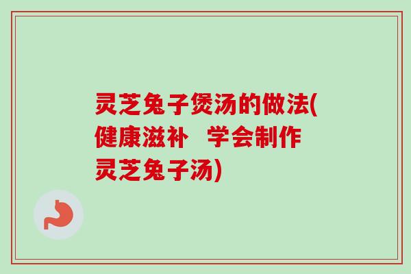 灵芝兔子煲汤的做法(健康滋补  学会制作灵芝兔子汤)