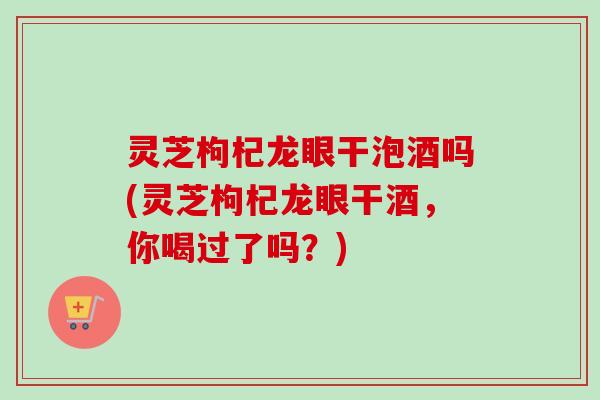 灵芝枸杞龙眼干泡酒吗(灵芝枸杞龙眼干酒，你喝过了吗？)
