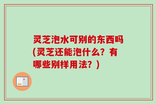 灵芝泡水可别的东西吗(灵芝还能泡什么？有哪些别样用法？)
