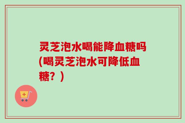 灵芝泡水喝能降血糖吗(喝灵芝泡水可降低血糖？)